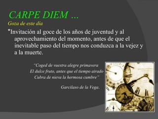 CARPE DIEM … Goza de este día * Invitación al goce de los años de juventud y al aprovechamiento del momento, antes de que el inevitable paso del tiempo nos conduzca a la vejez y a la muerte. “ Coged de vuestra alegre primavera El dulce fruto, antes que el tiempo airado Cubra de nieva la hermosa cumbre” Garcilaso de la Vega .  