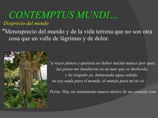 CONTEMPTUS MUNDI…   Desprecio del mundo * Menosprecio del mundo y de la vida terrena que no son otra cosa que un valle de lágrimas y de dolor. “ a veces pienso y quisiera no haber nacido nunca (por que), las penas me hundieron en un mar que se desborda, y he tragado ya, demasiada agua salada, no soy nada para el mondo, el mundo para mí no es nada.” Porta- Hay un sentimiento muero dentro de un corazón roto 