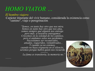 HOMO VIATOR … El hombre viajero * Carácter itinerante del vivir humano, considerada la existencia como "camino", viaje o peregrinación . “ Somos, en tanto hay otro que nos mira.   Somos en tanto hay otro que nos ama,   somos siempre que alguien nos entrega   pero más, si nosotros entregamos.   Crecemos en la soledad de los caminos,   pero si andamos solos nos perdemos.   Necesitamos ser reconocidos,   amados, requeridos, vislumbrados...   Y cuando ya no estemos,   cuando no haya respuesta en el silencio,   seremos porque habrá quien nos recuerde.    --------   La fama es transitoria, la memoria no.” 