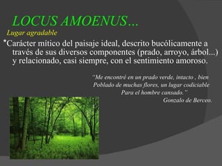LOCUS AMOENUS…   Lugar agradable * Carácter mítico del paisaje ideal, descrito bucólicamente a través de sus diversos componentes (prado, arroyo, árbol...) y relacionado, casi siempre, con el sentimiento amoroso. “ Me encontré en un prado verde, intacto , bien Poblado de muchas flores, un lugar codiciable Para el hombre cansado.” Gonzalo de Berceo. 