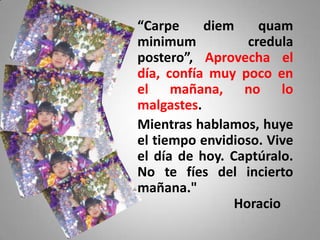 “Carpe     diem     quam
minimum           credula
postero”, Aprovecha el
día, confía muy poco en
el mañana, no lo
malgastes.
Mientras hablamos, huye
el tiempo envidioso. Vive
el día de hoy. Captúralo.
No te fíes del incierto
mañana."
                Horacio
 