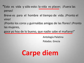 “Esto es vida y sólo esto: la vida es placer; ¡Fuera las
 penas!
 Breve es para el hombre el tiempo de vida. ¡Pronto el
 vino!
 ¡Pronto los coros y guirnaldas amigas de las flores! ¡Pronto
 las mujeres,
 goce yo hoy de lo bueno, que nadie sabe el mañana!”
                               Antología Palatina
                               Paladas. Grecia



              Carpe diem
 