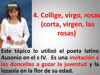 4. Collige, virgo, rosas
               (corta, virgen, las
                     rosas)

Este tópico lo utilizó el poeta latino
Ausonio en el s IV. Es una invitación a
las doncellas a gozar la juventud y la
lozanía en la flor de su edad.
 