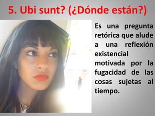 5. Ubi sunt? (¿Dónde están?)
                 Es una pregunta
                 retórica que alude
                 a una reflexión
                 existencial
                 motivada por la
                 fugacidad de las
                 cosas sujetas al
                 tiempo.
 