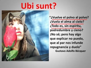 Ubi sunt?
       “¿Vuelve el polvo al polvo?
        ¿Vuela el alma al cielo?
        ¿Todo es, sin espíritu,
        podredumbre y cieno?
        ¡No sé; pero hay algo
        que explicar no puedo,
        que al par nos infunde
        repugnancia y duelo”
           Gustavo Adolfo Bécquer
 