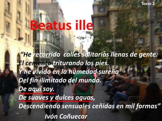 Texto 2




   Beatus ille
“He recorrido calles solitarias llenas de gente:
El cemento triturando los pies.
Y he vivido en la humedad sureña
Del fin ilimitado del mundo.
De aquí soy.
De suaves y dulces aguas,
Descendiendo sensuales ceñidas en mil formas”
           Ivón Coñuecar
 