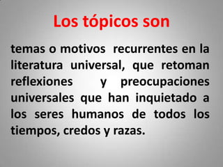 Los tópicos son
temas o motivos recurrentes en la
literatura universal, que retoman
reflexiones     y preocupaciones
universales que han inquietado a
los seres humanos de todos los
tiempos, credos y razas.
 