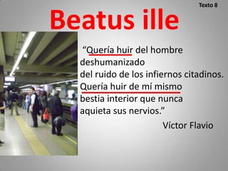 Texto 8


Beatus ille
  “Quería huir del hombre
  deshumanizado
  del ruido de los infiernos citadinos.
  Quería huir de mí mismo
  bestia interior que nunca
  aquieta sus nervios.”
                        Víctor Flavio
 