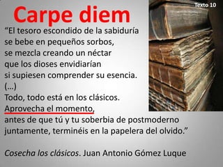 Texto 10

  Carpe diem
“El tesoro escondido de la sabiduría
se bebe en pequeños sorbos,
se mezcla creando un néctar
que los dioses envidiarían
si supiesen comprender su esencia.
(…)
Todo, todo está en los clásicos.
Aprovecha el momento,
antes de que tú y tu soberbia de postmoderno
juntamente, terminéis en la papelera del olvido.”

Cosecha los clásicos. Juan Antonio Gómez Luque
 