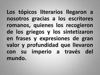 Los tópicos literarios llegaron a
nosotros gracias a los escritores
romanos, quienes los recogieron
de los griegos y los sintetizaron
en frases y expresiones de gran
valor y profundidad que llevaron
con su imperio a través del
mundo.
 