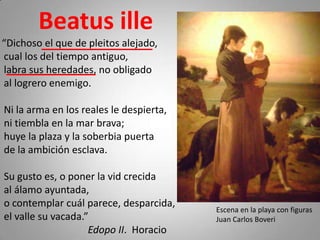 Beatus ille
“Dichoso el que de pleitos alejado,
cual los del tiempo antiguo,
labra sus heredades, no obligado
al logrero enemigo.

Ni la arma en los reales le despierta,
ni tiembla en la mar brava;
huye la plaza y la soberbia puerta
de la ambición esclava.

Su gusto es, o poner la vid crecida
al álamo ayuntada,
o contemplar cuál parece, desparcida,
                                         Escena en la playa con figuras
el valle su vacada.”                     Juan Carlos Boveri
                    Edopo II. Horacio
 