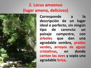2. Locus amoenus
(lugar ameno, delicioso)
        Corresponde         a      la
        descripción de un lugar
        ideal o perfecto, sin ningún
        tipo de carencia: un
        paisaje campestre, con
        árboles que dan una
        agradable sombra, prados
        verdes, arroyos de aguas
        cristalinas,   en     donde
        cantan las aves y sopla una
        agradable brisa.
 