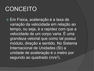 CONCEITOEm Física, aceleração é a taxa de variação da velocidade em relação ao tempo, ou seja, é a rapidez com que a velocidade de um corpo varia. É uma grandeza vetorial que como tal possui módulo, direção e sentido. No Sistema Internacional de Unidades (SI) a unidade de aceleração é o metro por segundo ao quadrado (m/s2). 