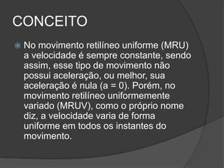 CONCEITONo movimento retilíneo uniforme (MRU) a velocidade é sempre constante, sendo assim, esse tipo de movimento não possui aceleração, ou melhor, sua aceleração é nula (a = 0). Porém, no movimento retilíneo uniformemente variado (MRUV), como o próprio nome diz, a velocidade varia de forma uniforme em todos os instantes do movimento. 