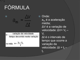 FÓRMULAOnde: am é a aceleração média; ΔV é a variação de velocidade: ΔV= Vf – ViΔt é o intervalo de tempo que ocorre a variação da velocidade: Δt = tf – ti.