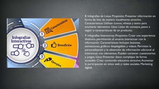 • 8. Infografías de Listas: Propósito: Presentar información en
forma de lista de manera visualmente atractiva.
Características: Utilizan iconos, viñetas y texto para
enumerar elementos. Usos: Listas de consejos, pasos a
seguir o características de un producto.
• 9. Infografías Interactivas: Propósito: Crear una experiencia
dinámica, permitiendo al usuario interactuar con la
información. Características: Incluyen botones,
animaciones, gráficos desplegables y videos. Permiten la
personalización y la obtención de información adicional al
interactuar con elementos. Pueden contener cuestionarios
y juegos. Usos: Presentar datos complejos de forma
accesible. Crear contenido educativo atractivo.Aumentar
la participación en sitios web y redes sociales. Marketing
digital.
 