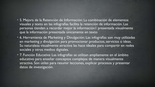 • 5. Mejora de la Retención de Información: La combinación de elementos
visuales y texto en las infografías facilita la retención de información. Las
personas tienden a recordar mejor la información1 presentada visualmente
que la información presentada únicamente en texto
• 6. Herramienta de Marketing y Divulgación: Las infografías son muy utilizadas
en marketing y divulgación para promocionar productos, servicios o ideas.
Su naturaleza visualmente atractiva las hace ideales para compartir en redes
sociales y otros medios digitales.
• 7. Función Educativa: Las infografías se utilizan ampliamente en el ámbito
educativo para enseñar conceptos complejos de manera visualmente
atractiva. Son útiles para resumir lecciones, explicar procesos y presentar
datos de investigación.
 