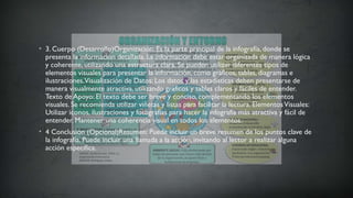 • 3. Cuerpo (Desarrollo)Organización: Es la parte principal de la infografía, donde se
presenta la información detallada. La información debe estar organizada de manera lógica
y coherente, utilizando una estructura clara. Se pueden utilizar diferentes tipos de
elementos visuales para presentar la información, como gráficos, tablas, diagramas e
ilustraciones.Visualización de Datos: Los datos y las estadísticas deben presentarse de
manera visualmente atractiva, utilizando gráficos y tablas claros y fáciles de entender.
Texto de Apoyo: El texto debe ser breve y conciso, complementando los elementos
visuales. Se recomienda utilizar viñetas y listas para facilitar la lectura. ElementosVisuales:
Utilizar iconos, ilustraciones y fotografías para hacer la infografía más atractiva y fácil de
entender. Mantener una coherencia visual en todos los elementos.
• 4 Conclusión (Opcional)Resumen: Puede incluir un breve resumen de los puntos clave de
la infografía. Puede incluir una llamada a la acción, invitando al lector a realizar alguna
acción específica.
 