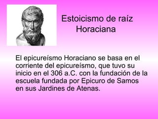 Estoicismo de raíz
Horaciana
El epicureísmo Horaciano se basa en el
corriente del epicureísmo, que tuvo su
inicio en el 306 a.C. con la fundación de la
escuela fundada por Epicuro de Samos
en sus Jardines de Atenas.

 