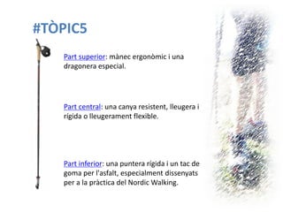 #TÒPIC5 
Part superior: mànec ergonòmic i una dragonera especial. 
Part central: una canya resistent, lleugera i rígida o lleugerament flexible. 
Part inferior: una puntera rígida i un tac de goma per l'asfalt, especialment dissenyats per a la pràctica del Nordic Walking.  