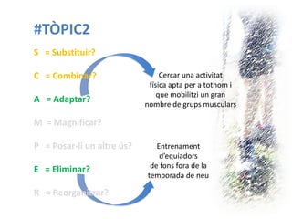 #TÒPIC2 
S = Substituir? 
C = Combinar? 
A = Adaptar? 
M = Magnificar? 
P = Posar-li un altre ús? 
E = Eliminar? 
R = Reorganitzar? 
Entrenament d’equiadors de fons fora de la temporada de neu 
Cercar una activitat 
física apta per a tothom i 
que mobilitzi un gran 
nombre de grups musculars  