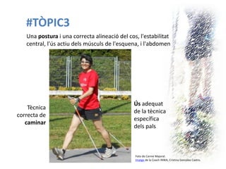 #TÒPIC3 
Foto de Carme Majoral. 
Imatge de la Coach INWA, Cristina González Castro. 
Tècnica correcta de caminar 
Una postura i una correcta alineació del cos, l'estabilitat central, l'ús actiu dels músculs de l'esquena, i l'abdomen 
Ús adequat de la tècnica específica dels pals  