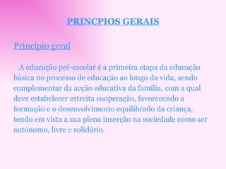 PRINCPIOS GERAIS Princípio geral A educação pré-escolar é a primeira etapa da educação básica no processo de educação ao longo da vida, sendo complementar da acção educativa da família, com a qual deve estabelecer estreita cooperação, favorecendo a formação e o desenvolvimento equilibrado da criança, tendo em vista a sua plena inserção na sociedade como ser autónomo, livre e solidário. 