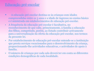 Educação pré-escolar A educação pré-escolar destina-se às crianças com idades compreendidas entre os 3 anos e a idade de ingresso no ensino básico e é ministrada em estabelecimentos de educação pré-escolar.  A frequência da educação pré-escolar é facultativa, no reconhecimento de que cabe, primeiramente, à família a educação dos filhos, competindo, porém, ao Estado contribuir activamente para a universalização da oferta da educação pré-escolar, nos termos da presente lei. Por estabelecimento de educação pré-escolar entende-se a instituição que presta serviços vocacionados para o desenvolvimento da criança, proporcionando-lhe actividades educativas, e actividades de apoio à família. O número de crianças por cada sala deverá ter em conta as diferentes condições demográficas de cada localidade. 