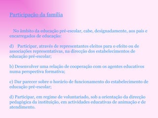 Participação da família No âmbito da educação pré-escolar, cabe, designadamente, aos pais e encarregados de educação: Participar, através de representantes eleitos para o efeito ou de associações representativas, na direcção dos estabelecimentos de educação pré-escolar; b) Desenvolver uma relação de cooperação com os agentes educativos numa perspectiva formativa; c) Dar parecer sobre o horário de funcionamento do estabelecimento de educação pré-escolar; d) Participar, em regime de voluntariado, sob a orientação da direcção pedagógica da instituição, em actividades educativas de animação e de atendimento. 