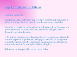 Papel estratégico do Estado Incumbe ao Estado: a) Criar uma rede pública de educação pré-escolar, generalizando a oferta dos respectivos serviços de acordo com as necessidades; b) Apoiar a criação de estabelecimentos de educação pré-escolar por outras entidades da sociedade civil, na medida em que a oferta disponível seja insuficiente; c) Definir as normas gerais da educação pré-escolar, nomeadamente  nos seus aspectos organizativo, pedagógico e técnico, e assegurar o seu efectivo cumprimento e aplicação, designadamente através do acompanhamento, da avaliação e da fiscalização; d) Prestar apoio especial às zonas carenciadas. 