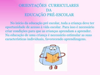 ORIENTAÇÕES  CURRICULARES  DA  EDUCAÇÃO PRÉ-ESCOLAR No início da educação pré escolar, toda a criança deve ter oportunidade de acesso à vida escolar. Para isso é necessário criar condições para que as crianças aprendam a aprender. Na educação de uma criança é necessário estimular as suas características individuais, favorecendo aprendizagens. 