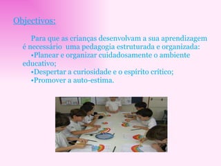 Objectivos: Para que as crianças desenvolvam a sua aprendizagem é necessário  uma pedagogia estruturada e organizada: Planear e organizar cuidadosamente o ambiente educativo; Despertar a curiosidade e o espírito crítico; Promover a auto-estima. 