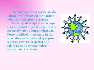 Um dos objectivos essenciais do educador é favorecer a formação e o desenvolvimento da criança. A criança desempenha um papel activo na construção do seu próprio desenvolvimento e aprendizagem. Neste sentido é importante iniciar uma educação a partir  do próprio saber da criança, respeitando e valorizando as características individuais da criança. 