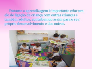 Durante a aprendizagem é importante criar um elo de ligação da criança com outras crianças e também adultos, contribuindo assim para o seu próprio desenvolvimento e dos outros.  