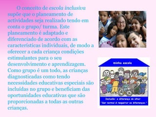 O conceito de  escola inclusiva  supõe que o planeamento de actividades seja realizado tendo em conta o grupo/ turma. Este planeamento é adaptado e diferenciado de acordo com as características individuais, de modo a oferecer a cada criança condições estimulantes para o seu desenvolvimento e aprendizagem. Como grupo é um todo, as crianças diagnosticadas como tendo necessidades educativas especiais são incluídas no grupo e beneficiam das oportunidades educativas que são proporcionadas a todas as outras crianças. 