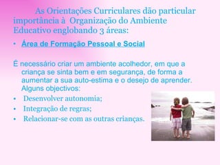 As Orientações Curriculares dão particular importância à  Organização do Ambiente Educativo englobando 3 áreas: Área de Formação Pessoal e Social É necessário criar um ambiente acolhedor, em que a criança se sinta bem e em segurança, de forma a aumentar a sua auto-estima e o desejo de aprender. Alguns objectivos: Desenvolver autonomia;   Integração de regras; Relacionar-se com as outras crianças. 