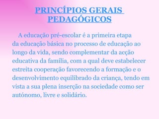 PRINCÍPIOS GERAIS  PEDAGÓGICOS A educação pré-escolar é a primeira etapa da educação básica no processo de educação ao longo da vida, sendo complementar da acção educativa da família, com a qual deve estabelecer estreita cooperação favorecendo a formação e o desenvolvimento equilibrado da criança, tendo em vista a sua plena inserção na sociedade como ser autónomo, livre e solidário. 