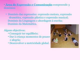 Área de Expressão e Comunicação  compreende 3 domínios: Domínio das expressões: expressão motora, expressão dramática, expressão plástica e expressão musical; Domínio da Linguagem e abordagem à escrita; Domínio da Matemática. Alguns objectivos: Conseguir ter equilíbrio; Dar à criança momentos de prazer  e alegria; Desenvolver a motricidade global. 