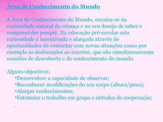 Área de Conhecimento do Mundo A Área de Conhecimento do Mundo, enraíza-se na curiosidade natural da criança e no seu desejo de saber e compreender porquê. Na educação pré-escolar esta curiosidade é incentivada e alargada através de oportunidades de contactar com novas situações como por exemplo as deslocações ao exterior, que são simultaneamente ocasiões de descoberta e de conhecimento do mundo. Alguns objectivos: Desenvolver a capacidade de observar;  Reconhecer modificações do seu corpo (altura/peso);  Alargar conhecimentos;  Estimular o trabalho em grupo e atitudes de cooperação; 