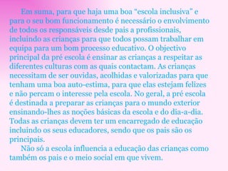 Em suma, para que haja uma boa “escola inclusiva” e para o seu bom funcionamento é necessário o envolvimento de todos os responsáveis desde pais a profissionais, incluindo as crianças para que todos possam trabalhar em equipa para um bom processo educativo. O objectivo principal da pré escola é ensinar as crianças a respeitar as diferentes culturas com as quais contactam. As crianças necessitam de ser ouvidas, acolhidas e valorizadas para que tenham uma boa auto-estima, para que elas estejam felizes e não percam o interesse pela escola. No geral, a pré escola é destinada a preparar as crianças para o mundo exterior ensinando-lhes as noções básicas da escola e do dia-a-dia. Todas as crianças devem ter um encarregado de educação incluindo os seus educadores, sendo que os pais são os principais. Não só a escola influencia a educação das crianças como também os pais e o meio social em que vivem. 