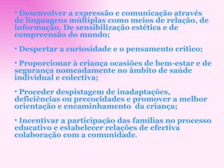 Desenvolver a expressão e comunicação através de linguagens múltiplas como meios de relação, de informação. De sensibilização estética e de compreensão do mundo; Despertar a curiosidade e o pensamento crítico; Proporcionar à criança ocasiões de bem-estar e de segurança nomeadamente no âmbito de saúde individual e colectiva; Proceder despistagem de inadaptações, deficiências ou precocidades e promover a melhor orientação e encaminhamento  da criança; Incentivar a participação das famílias no processo educativo e estabelecer relações de efectiva colaboração com a comunidade . 