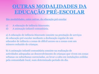 OUTRAS MODALIDADES DA EDUCAÇÃO PRÉ-ESCOLAR São modalidades, entre outras, da educação pré-escolar A educação de infância itinerante; A animação infantil comunitária. a) A educação de infância itinerante consiste na prestação de serviços de educação pré-escolar mediante a deslocação regular de um educador de infância a zonas de difícil acesso ou a zonas com um número reduzido de crianças. b) A animação infantil comunitária consiste na realização de actividades adequadas ao desenvolvimento de crianças que vivem em zonas urbanas ou suburbanas carenciadas, ao levar a cabo em instalações cedidas pela comunidade local, num determinado período do dia. 