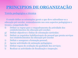 PRINCIPIOS DE ORGANIZAÇÃO Tutela pedagógica e técnica O estado define as orientações gerais a que deve subordinar-se a educação pré-escolar, nomeadamente nos seus aspectos pedagógicos e técnico, competindo-lhe: Definir as regras para o enquadramento da actividade dos estabelecimentos da educação pré-escolar; Definir objectivos e linhas de orientação curricular; Definir os requisitos habilitacionais do pessoal que presta serviços nos estabelecimentos da educação pré-escolar Definir e assegurar a formação pessoal; Apoiar actividades de animação pedagógica; Definir regras de avaliação da qualidade dos serviços; Realizar as actividades de fiscalização e inspecção. 