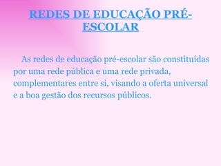 REDES DE EDUCAÇÃO PRÉ-ESCOLAR As redes de educação pré-escolar são constituídas por uma rede pública e uma rede privada, complementares entre si, visando a oferta universal e a boa gestão dos recursos públicos. 