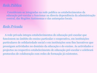 Rede Pública   Consideram-se integradas na rede publica os estabelecimentos da educação pré-escolar a funcionar na directa dependência da administração central, das Regiões Autónomas e das autarquias locais. Rede Privada A rede privada integra estabelecimentos de educação pré-escolar que funcionem no âmbito do ensino particular e cooperativo, em instituições particulares de solidariedade social e em instituições sem fins lucrativos que prossigam actividades no domínio da educação e do ensino. As actividades e projectos no respectivo estabelecimento de educação pré-escolar e celebrará protocolos de colaboração com redes de formação já existentes. 