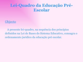 Lei-Quadro da Educação Pré-Escolar Objecto A presente lei-quadro, na sequência dos princípios definidos na Lei de Bases do Sistema Educativo, consagra o ordenamento jurídico da educação pré escolar. 