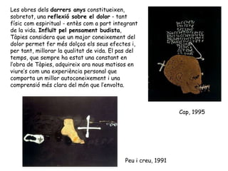 Les obres dels  darrers anys  constitueixen, sobretot, una  reflexió sobre el dolor  - tant físic com espiritual - entès com a part integrant de la vida.  Influït pel pensament budista , Tàpies considera que un major coneixement del dolor permet fer més dolços els seus efectes i, per tant, millorar la qualitat de vida. El pas del temps, que sempre ha estat una constant en l’obra de Tàpies, adquireix ara nous matisos en viure’s com una experiència personal que comporta un millor autoconeixement i una comprensió més clara del món que l’envolta.  Peu i creu, 1991 Cap, 1995 