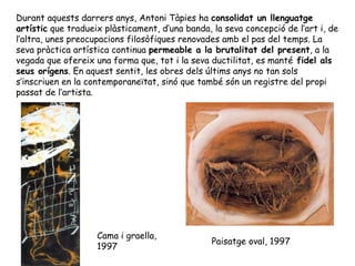 Durant aquests darrers anys, Antoni Tàpies ha  consolidat un llenguatge artístic  que tradueix plàsticament, d’una banda, la seva concepció de l’art i, de l’altra, unes preocupacions filosòfiques renovades amb el pas del temps. La seva pràctica artística continua  permeable a la brutalitat del present , a la vegada que ofereix una forma que, tot i la seva ductilitat, es manté  fidel als seus orígens . En aquest sentit, les obres dels últims anys no tan sols s’inscriuen en la contemporaneïtat, sinó que també són un registre del propi passat de l’artista.  Cama i graella, 1997 Paisatge oval, 1997  