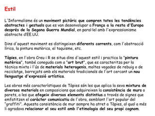 Estil L'Informalisme és un  moviment pictòric que compren totes les tendències abstractes i gestuals  que es van desenvolupar a  França a la resta d'Europa   després de la Segona Guerra Mundial , en paral·lel amb l'expressionisme abstracte d’EE.UU. Dins d'aquest moviment es distingeixen  diferents corrents , com l'abstracció lírica, la pintura matèrica, el taquisme, etc.  Tàpies , en l'obra Creu i R se situa dins d'aquest estil i practica la " pintura matèrica ", també coneguda com a " art brut ", que es caracteritza per la tècnica mixta i l'ús de  materials heterogenis , moltes vegades de rebuig o de reciclatge, barrejats amb els materials tradicionals de l'art cercant un  nou llenguatge d'expressió artística .  Les obres més característiques de Tàpies són les que aplica la seva  mixtura de diversos materials  en composicions que adquireixen la  consistència de murs  o parets, a les que  afegeix diversos elements distintius  a través de signes que emfatitzen el  caràcter comunicatiu  de l'obra, semblant l'art popular del “graffiti”. Aquesta consistència de mur sempre ha atret a Tàpies, al qual a més li agradava  relacionar el seu estil amb l'etimologia del seu propi cognom .  