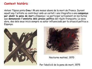 Context històric Antoni Tàpies pinta  Creu i R  uns mesos abans de la mort de Franco. Durant aquell any l'artista va contribuir amb un cartell i una litografia a una  campanya per abolir la pena de mort  a Espanya i va participar activament en les lluites que  demanaven l'amnistia dels presos polítics  del règim franquista. La seva obra, des dels seus inicis sempre va estar influenciada per la situació política a Espanya.  Per l’abolició de la pena de mort, 1975  Nocturno matinal, 1970  